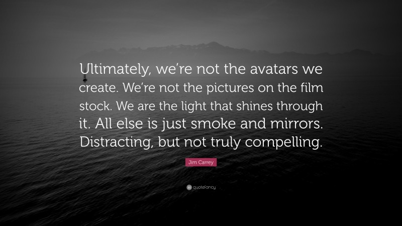 Jim Carrey Quote: “Ultimately, we’re not the avatars we create. We’re not the pictures on the film stock. We are the light that shines through it. All else is just smoke and mirrors. Distracting, but not truly compelling.”