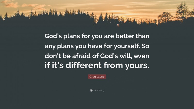 Greg Laurie Quote: “God’s plans for you are better than any plans you have for yourself. So don’t be afraid of God’s will, even if it’s different from yours.”