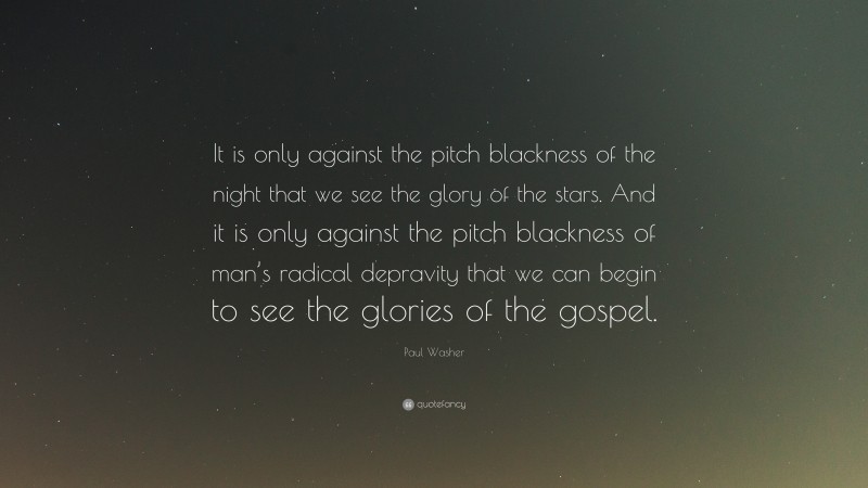 Paul Washer Quote: “It is only against the pitch blackness of the night that we see the glory of the stars. And it is only against the pitch blackness of man’s radical depravity that we can begin to see the glories of the gospel.”