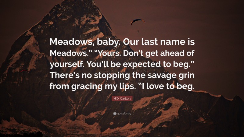 H.D. Carlton Quote: “Meadows, baby. Our last name is Meadows.” “Yours. Don’t get ahead of yourself. You’ll be expected to beg.” There’s no stopping the savage grin from gracing my lips. “I love to beg.”
