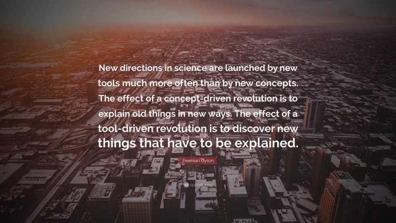 Freeman Dyson Quote: “New directions in science are launched by new tools much more often than by new concepts. The effect of a concept-driven revolution is to explain old things in new ways. The effect of a tool-driven revolution is to discover new things that have to be explained.”