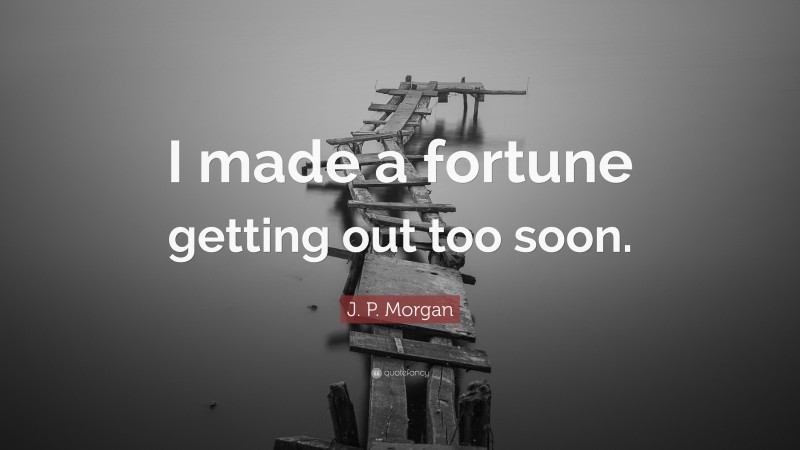 J. P. Morgan Quote: “I made a fortune getting out too soon.”