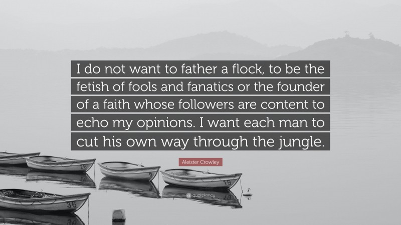 Aleister Crowley Quote: “I do not want to father a flock, to be the fetish of fools and fanatics or the founder of a faith whose followers are content to echo my opinions. I want each man to cut his own way through the jungle.”