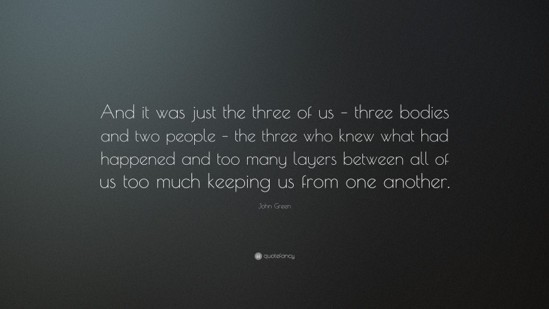 John Green Quote: “And it was just the three of us – three bodies and two people – the three who knew what had happened and too many layers between all of us too much keeping us from one another.”