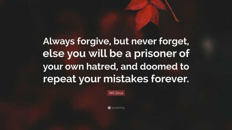 Wil Zeus Quote: “Always forgive, but never forget, else you will be a prisoner of your own hatred, and doomed to repeat your mistakes forever.”