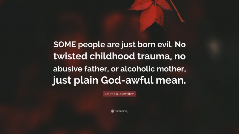 Laurell K. Hamilton Quote: “SOME people are just born evil. No twisted childhood trauma, no abusive father, or alcoholic mother, just plain God-awful mean.”