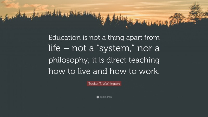 Booker T. Washington Quote: “Education is not a thing apart from life – not a “system,” nor a philosophy; it is direct teaching how to live and how to work.”