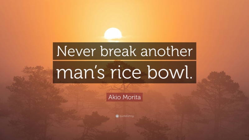 Akio Morita Quote: “Never break another man’s rice bowl.”