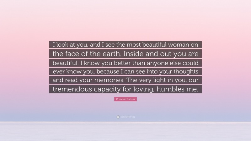 Christine Feehan Quote: “I look at you, and I see the most beautiful woman on the face of the earth. Inside and out you are beautiful. I know you better than anyone else could ever know you, because I can see into your thoughts and read your memories. The very light in you, our tremendous capacity for loving, humbles me.”