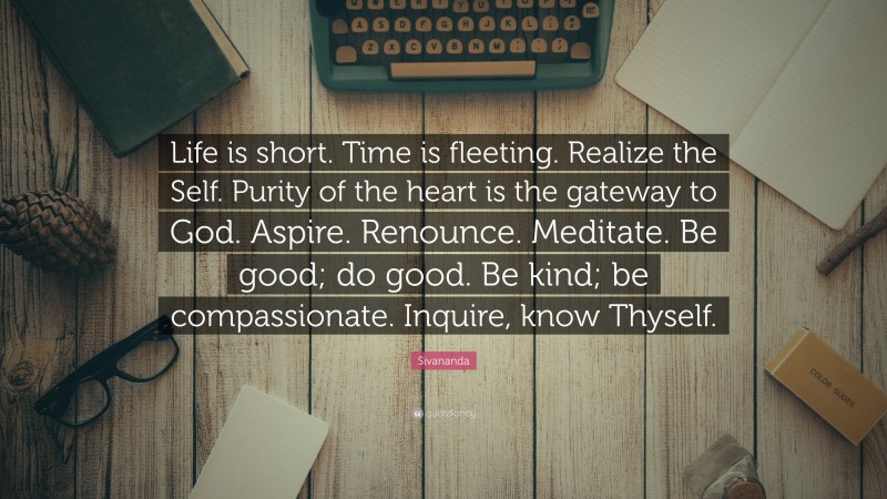 Sivananda Quote: “Life is short. Time is fleeting. Realize the Self. Purity of the heart is the gateway to God. Aspire. Renounce. Meditate. Be good; do good. Be kind; be compassionate. Inquire, know Thyself.”