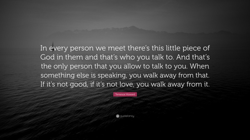 Terrence Howard Quote: “In every person we meet there’s this little piece of God in them and that’s who you talk to. And that’s the only person that you allow to talk to you. When something else is speaking, you walk away from that. If it’s not good, if it’s not love, you walk away from it.”