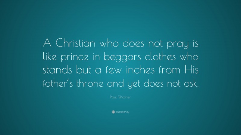 Paul Washer Quote: “A Christian who does not pray is like prince in beggars clothes who stands but a few inches from His father’s throne and yet does not ask.”