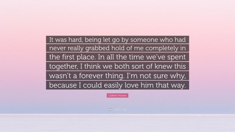 Colleen Hoover Quote: “It was hard, being let go by someone who had never really grabbed hold of me completely in the first place. In all the time we’ve spent together, I think we both sort of knew this wasn’t a forever thing. I’m not sure why, because I could easily love him that way.”