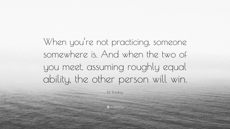 Bill Bradley Quote: “When you’re not practicing, someone somewhere is. And when the two of you meet, assuming roughly equal ability, the other person will win.”