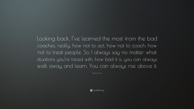 Jennie Finch Quote: “Looking back, I’ve learned the most from the bad coaches, really, how not to act, how not to coach, how not to treat people. So I always say no matter what situations you’re faced with, how bad it is, you can always walk away and learn. You can always rise above it.”