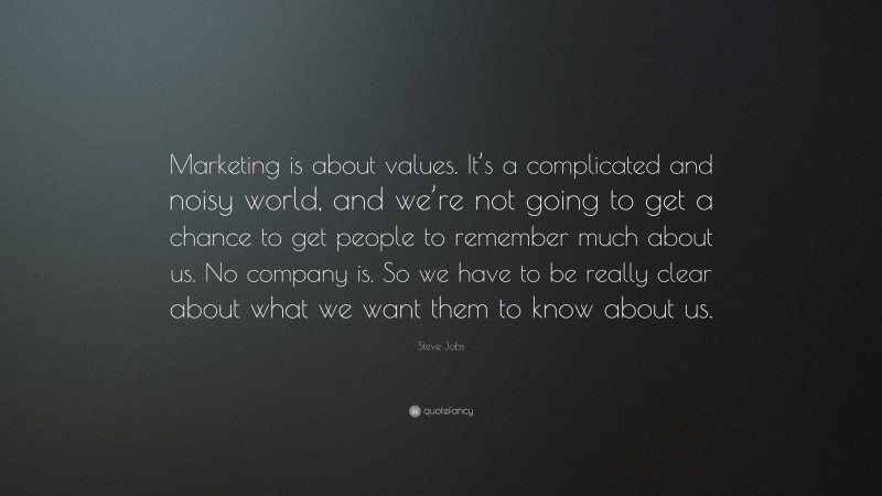 Steve Jobs Quote: “Marketing is about values. It’s a complicated and noisy world, and we’re not going to get a chance to get people to remember much about us. No company is. So we have to be really clear about what we want them to know about us.”