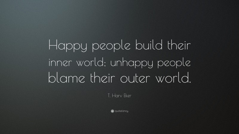 T. Harv Eker Quote: “Happy people build their inner world; unhappy people blame their outer world.”
