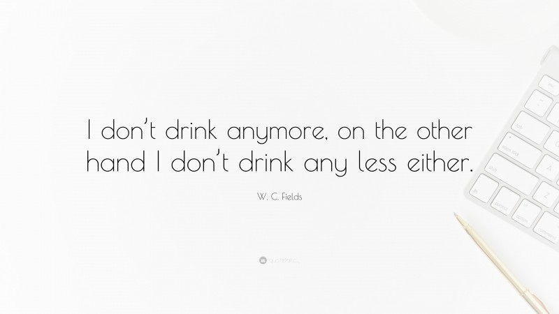 W. C. Fields Quote: “I don’t drink anymore, on the other hand I don’t drink any less either.”