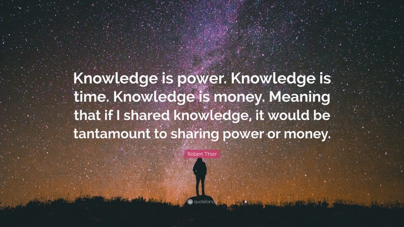 Robert Thier Quote: “Knowledge is power. Knowledge is time. Knowledge is money. Meaning that if I shared knowledge, it would be tantamount to sharing power or money.”