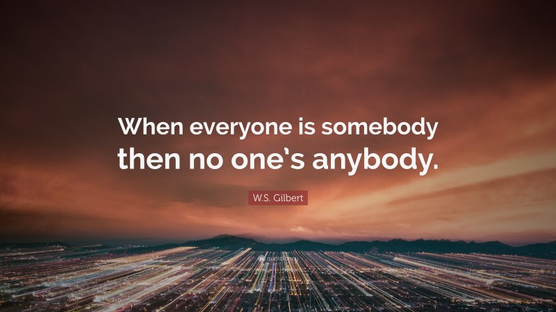 W.S. Gilbert Quote: “When everyone is somebody then no one’s anybody.”