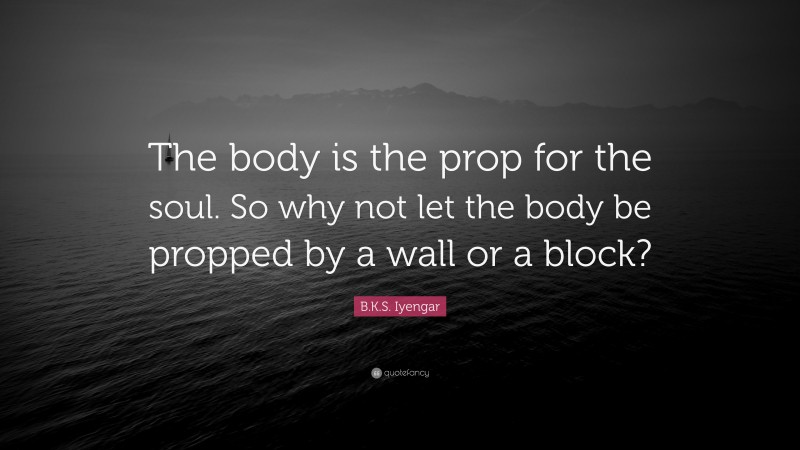 B.K.S. Iyengar Quote: “The body is the prop for the soul. So why not let the body be propped by a wall or a block?”