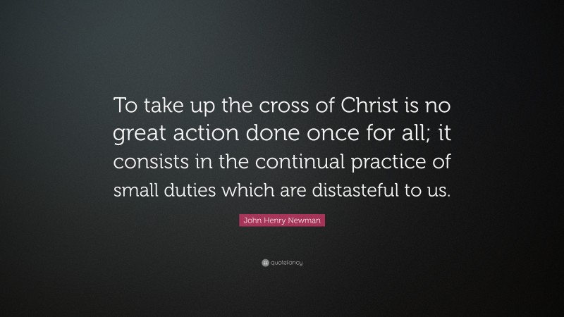 John Henry Newman Quote: “To take up the cross of Christ is no great action done once for all; it consists in the continual practice of small duties which are distasteful to us.”