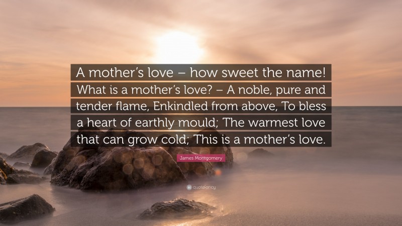 James Montgomery Quote: “A mother’s love – how sweet the name! What is a mother’s love? – A noble, pure and tender flame, Enkindled from above, To bless a heart of earthly mould; The warmest love that can grow cold; This is a mother’s love.”