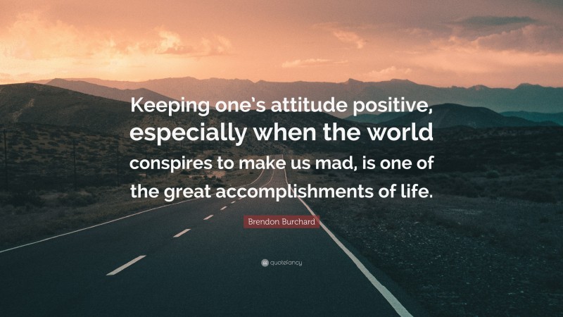 Brendon Burchard Quote: “Keeping one’s attitude positive, especially when the world conspires to make us mad, is one of the great accomplishments of life.”