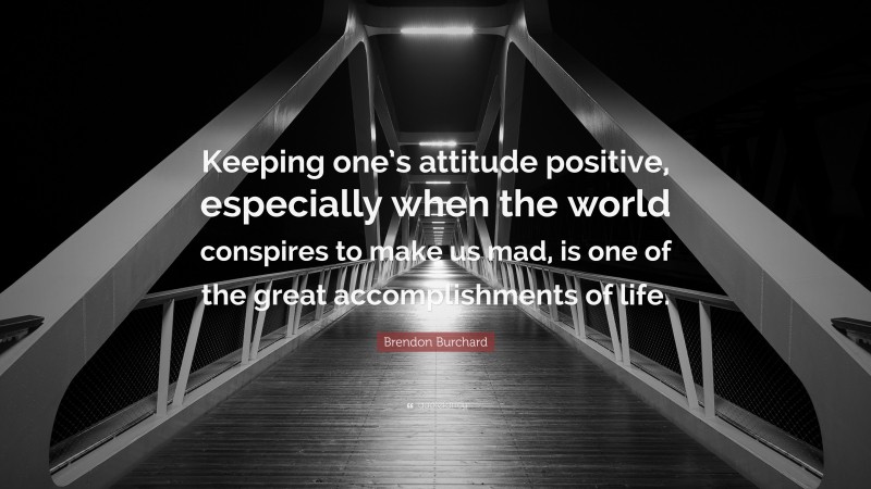 Brendon Burchard Quote: “Keeping one’s attitude positive, especially when the world conspires to make us mad, is one of the great accomplishments of life.”