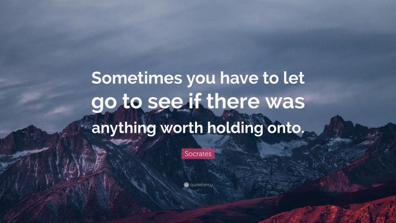 Socrates Quote: “Sometimes you have to let go to see if there was anything worth holding onto.”