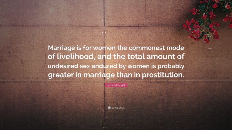 Bertrand Russell Quote: “Marriage is for women the commonest mode of livelihood, and the total amount of undesired sex endured by women is probably greater in marriage than in prostitution.”