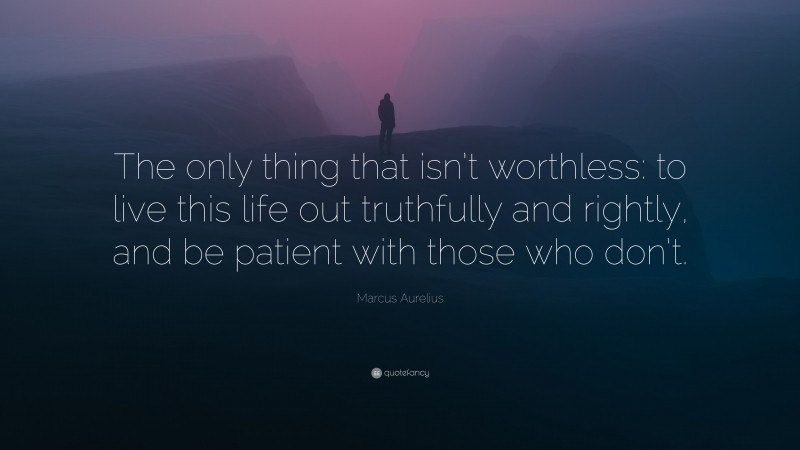Marcus Aurelius Quote: “The only thing that isn’t worthless: to live this life out truthfully and rightly, and be patient with those who don’t.”