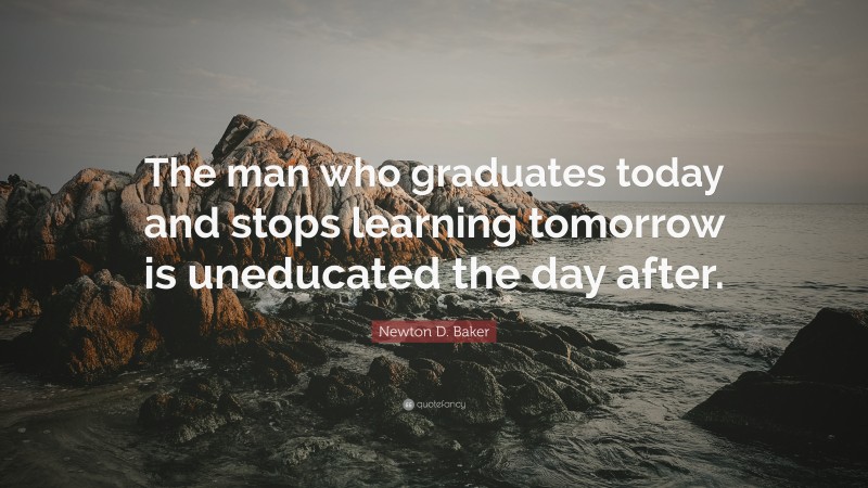 Newton D. Baker Quote: “The man who graduates today and stops learning tomorrow is uneducated the day after.”