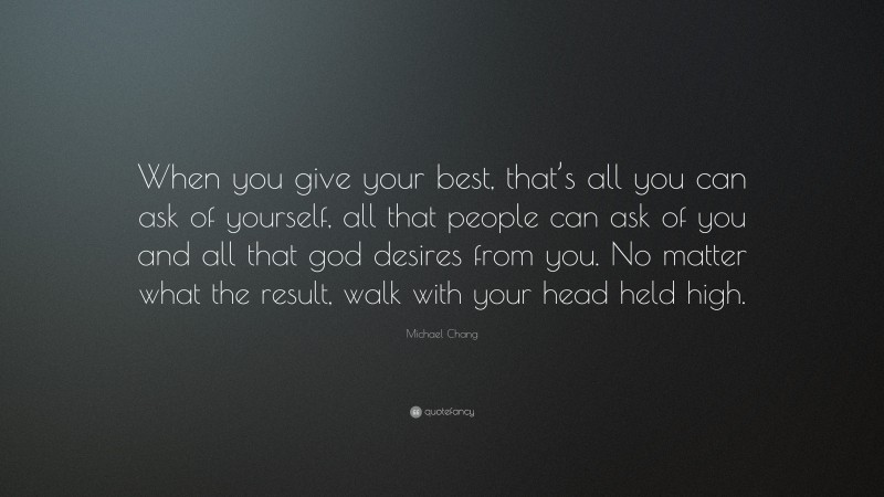 Michael Chang Quote: “When you give your best, that’s all you can ask of yourself, all that people can ask of you and all that god desires from you. No matter what the result, walk with your head held high.”