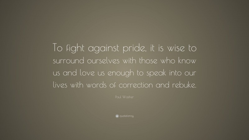Paul Washer Quote: “To fight against pride, it is wise to surround ourselves with those who know us and love us enough to speak into our lives with words of correction and rebuke.”