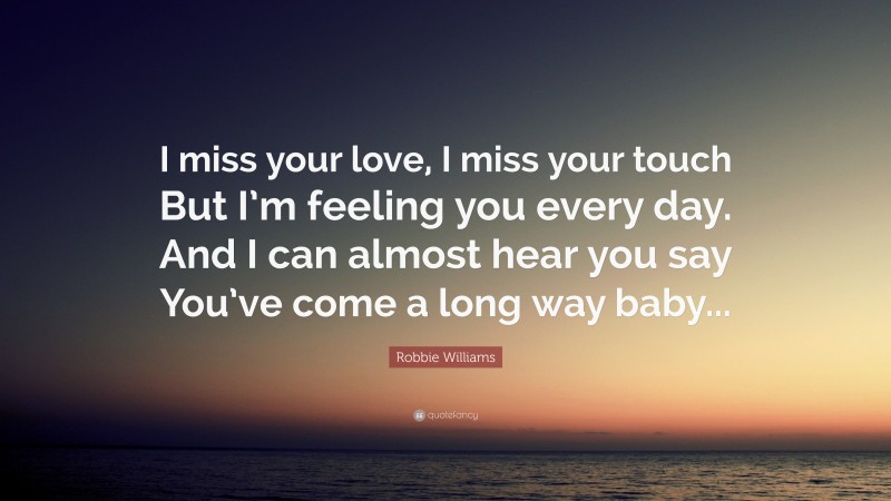 Robbie Williams Quote: “I miss your love, I miss your touch But I’m feeling you every day. And I can almost hear you say You’ve come a long way baby...”