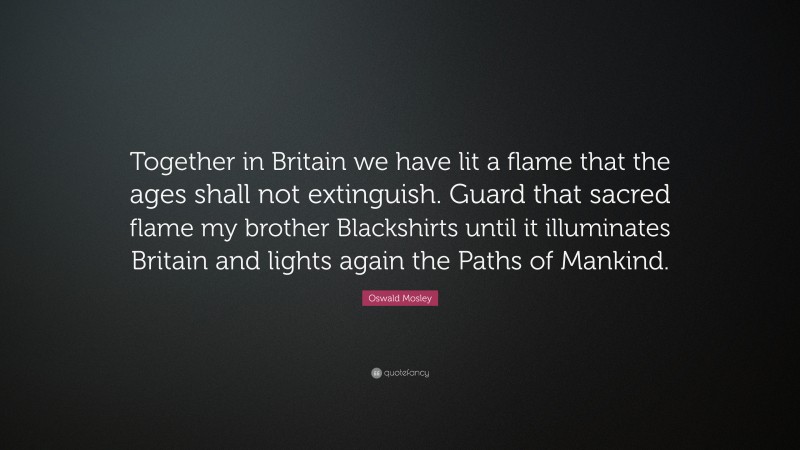 Oswald Mosley Quote: “Together in Britain we have lit a flame that the ages shall not extinguish. Guard that sacred flame my brother Blackshirts until it illuminates Britain and lights again the Paths of Mankind.”