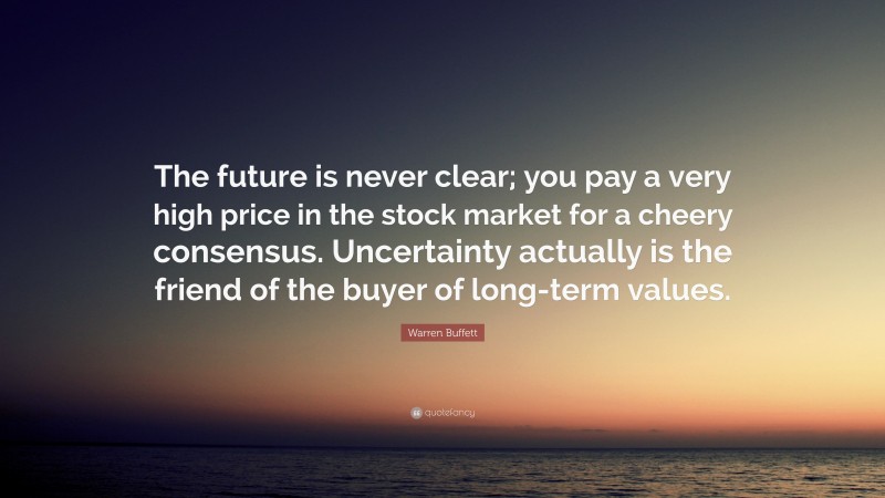 Warren Buffett Quote: “The future is never clear; you pay a very high price in the stock market for a cheery consensus. Uncertainty actually is the friend of the buyer of long-term values.”