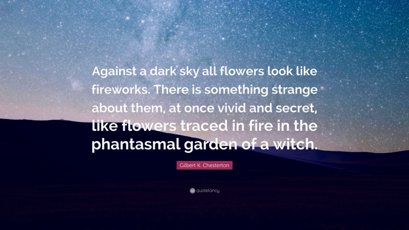 Gilbert K. Chesterton Quote: “Against a dark sky all flowers look like fireworks. There is something strange about them, at once vivid and secret, like flowers traced in fire in the phantasmal garden of a witch.”