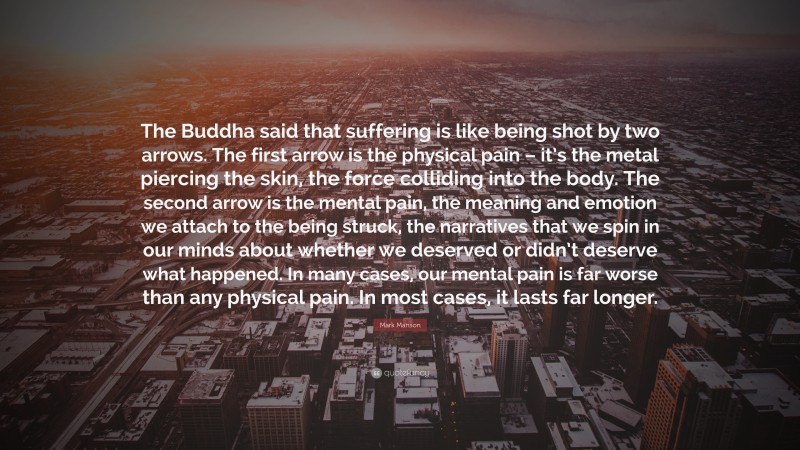 Mark Manson Quote: “The Buddha said that suffering is like being shot by two arrows. The first arrow is the physical pain – it’s the metal piercing the skin, the force colliding into the body. The second arrow is the mental pain, the meaning and emotion we attach to the being struck, the narratives that we spin in our minds about whether we deserved or didn’t deserve what happened. In many cases, our mental pain is far worse than any physical pain. In most cases, it lasts far longer.”