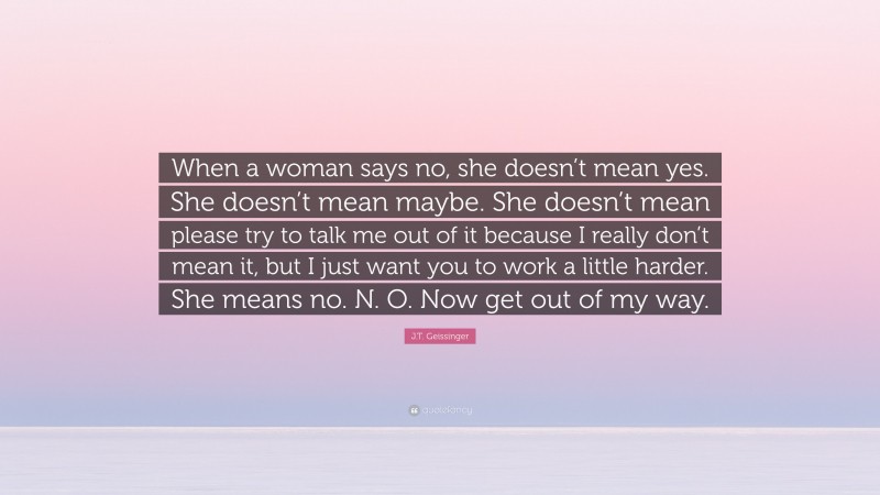 J.T. Geissinger Quote: “When a woman says no, she doesn’t mean yes. She doesn’t mean maybe. She doesn’t mean please try to talk me out of it because I really don’t mean it, but I just want you to work a little harder. She means no. N. O. Now get out of my way.”