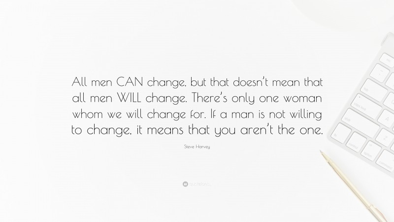 Steve Harvey Quote: “All men CAN change, but that doesn’t mean that all men WILL change. There’s only one woman whom we will change for. If a man is not willing to change, it means that you aren’t the one.”