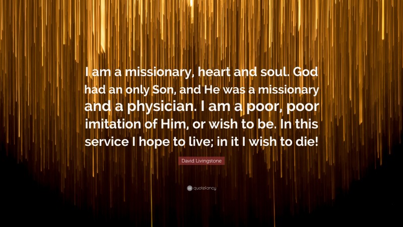 David Livingstone Quote: “I am a missionary, heart and soul. God had an only Son, and He was a missionary and a physician. I am a poor, poor imitation of Him, or wish to be. In this service I hope to live; in it I wish to die!”