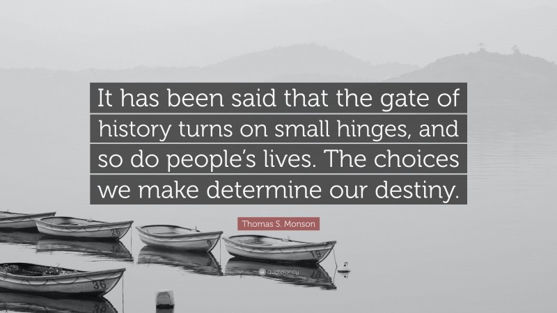 Thomas S. Monson Quote: “It has been said that the gate of history turns on small hinges, and so do people’s lives. The choices we make determine our destiny.”
