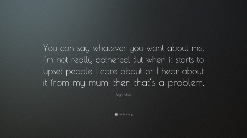 Zayn Malik Quote: “You can say whatever you want about me, I’m not really bothered. But when it starts to upset people I care about or I hear about it from my mum, then that’s a problem.”