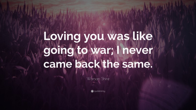 Warsan Shire Quote: “Loving you was like going to war; I never came back the same.”