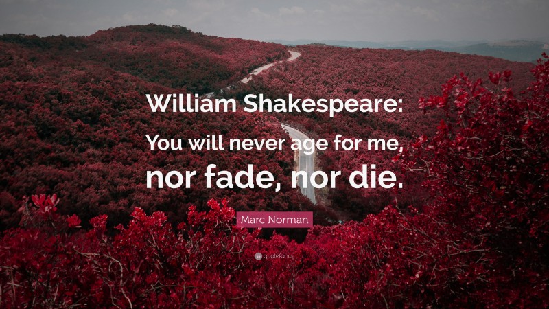 Marc Norman Quote: “William Shakespeare: You will never age for me, nor fade, nor die.”