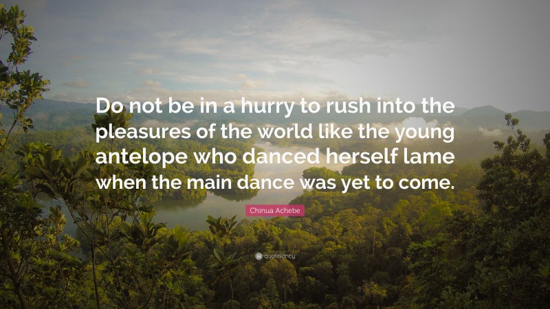 Chinua Achebe Quote: “Do not be in a hurry to rush into the pleasures of the world like the young antelope who danced herself lame when the main dance was yet to come.”