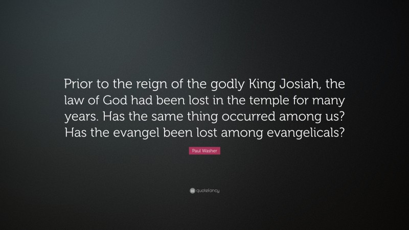 Paul Washer Quote: “Prior to the reign of the godly King Josiah, the law of God had been lost in the temple for many years. Has the same thing occurred among us? Has the evangel been lost among evangelicals?”