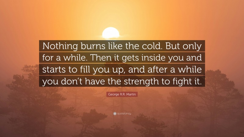 George R.R. Martin Quote: “Nothing burns like the cold. But only for a while. Then it gets inside you and starts to fill you up, and after a while you don’t have the strength to fight it.”